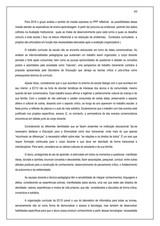 60
Para 2018 o grupo analisa o sentido da missão expressa no PPP refletindo as possibilidades dessa
missão atender as expectativas de ensino-aprendizagem. A partir daí procurou-se evidenciar, partindo dos dados
colhidos na Avaliação Institucional, quais as metas de desenvolvimento para cada turma e quais os desafios
comuns a toda escola ( foco na leitura inferencial e na resolução de problemas). Conteúdos curriculares e
projetos são articulados em função das necessidades elencadas após a avaliação (organizadora ).
O trabalho curricular da escola não se encontra estruturado em torno de datas comemorativas. Ao
analisar as intencionalidades pedagógicas que sustentam um trabalho assim organizado, o corpo docente
percebe o forte apelo consumista, bem como as poucas oportunidades de questionar e debater os conceitos
postos e assimilados pela sociedade como “naturais”; uma perspectiva de trabalho claramente contrária à
proposta apresentada pela Secretaria de Educação que abraça as teorias crítica e pós-crítica como
pressupostos teóricos do currículo.
Apesar disso, considerando que o que acontece no entorno da escola dialoga com o que acontece em
seu interior, a EC10 não se furta de abordar temáticas de interesse dos alunos e da comunidade, mesmo
quando de teor comemorativo. Esse trabalho busca afirmar e legitimar o pertencimento cultural da criança e de
sua família. Com o cuidado de não estimular o caráter consumista de certas datas, preservando o aspecto
afetivo e cultural de outras, dosando com o aspecto crítico, ao longo do ano aparecem no trabalho escolar: a
festa junina, a reflexão de páscoa e o auto de nata solidário. Esclarecemos que o trabalho com tais eventos está
justificado nos projetos específicos, anexos. E, no momento, a permanência de tais eventos comemorativos
encontra-se em debate junto ao corpo docente.
Considerando as diferentes identidades que se fazem presentes na instituição educacional, faz-se
necessário destacar a Educação para a Diversidade como eixo transversal, onde mais do que apenas
“reconhecer as diferenças”, é necessário refletir sobre elas: “as relações e os direitos de todos”. É um eixo que
requer formação continuada para o corpo docente e que deve ser abordado de forma transversal e
interdisciplinar. Para tanto, considera-se os valores culturais do estudante e de sua família.
O aluno, protagonista do ato de aprender, é estimulado em todos os momentos a questionar, manifestar
ideias, dúvidas e opiniões, enunciar conceitos e descobertas, fazer associações, pesquisar, concluir, entre outras
atitudes positivas para a construção do conhecimento, desenvolvimento do pensamento crítico, o fortalecimento
da autonomia e da solidariedade.
As equipes docente e técnico-pedagógica têm a sensibilidade de integrar conhecimentos, linguagens e
afetos, considerando as experiências prévias, manifestadas pelos alunos, uma vez que estes são dotados de
identidade, valores, experiências e modos de vida próprios, que são considerados e discutidos de forma crítica,
construtiva e solidária.
A organização curricular da EC10 prevê o uso do laboratório de informática para todas as turmas,
semanalmente não só como forma de democratizar o acesso à tecnologia, mas também de desenvolver
habilidades específicas para que o aluno possa produzir conhecimento a partir dessas tecnologias: necessidade
 
