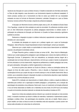 61
nascida do eixo Educação em e para os Direitos Humanos. O trabalho do laboratório de informática está descrito
no Plano de Ação integrado a esse documento e seu funcionamento depende de profissional readaptado. O
mesmo processo acontece com o funcionamento da Sala de Leitura que também tem sua necessidade
embasada nos eixos do Currículo em Movimento (Letramento, Ludicidade, Educação em e para os Direitos
Humanos), funciona conforme Plano de Ação e depende de profissional readaptado.
A Educação com Movimento funciona conforme projeto anexo (p 201). Na realidade da Escola Classe
10 de Taguatinga, o projeto tem ótima aceitação por parte da comunidade. Os profissionais envolvidos somam
com um olhar diferenciando enriquecendo as práticas pedagógicas desenvolvidas no cotidiano escolar. A
participação dos profissionais da Educação com Movimento no Conselho de Classe acrescentou significativa
qualidade ao processo.
Destacamos a integração do projeto no cotidiano institucional, especialmente no desenvolvimento das
atividades com o aluno especial.
As atividades são planejadas em conjunto com o professor regente com o apoio da Coordenação
Pedagógica , Sala de Recursos e Equipe Especializada de Apoio à Aprendizagem; sempre que necessário.
Observa-se que o projeto ampliou as oportunidades de nossos alunos desenvolverem as habilidades
corporais e de participarem de atividades culturais.
O Projeto Plenarinha ganhou a adesão de todas as turmas do BIA _ Bloco Inicial de Alfabetização.
Avalia-se que o projeto agrega ganhos pedagógicos e gera estratégias para o alcance dos objetivos definidos na
Organização Curricular. O planejamento é feito com antecedência, as orientações externas chegam até a
coordenação local com tempo hábil para o desenvolvimento, de forma que o projeto é inserido no planejamento
de forma articulada ao currículo desenvolvido, integrando-se perfeitamente ao trabalho pedagógico das turmas,
sem gerar sobressaltos, interrupções ou interferir negativamente na rotina escolar.
As turmas de quintos anos aderiram ao Circuito de Ciências e, embora as orientações externas não
cheguem de forma tão célere quanto a Plenarinha, o tema é discutido na Organização Curricular e nas
coordenações de forma que o projeto não seja um momento estanque no meio do trabalho desenvolvido. Mas ao
contrário, que os estudantes coloquem á disposição do projeto os conhecimentos adquiridos e sejam desafiados
a buscarem mais, de forma articulada ao currículo.
Desde 2015 a instituição vem desenvolvendo um trabalho reflexivo e coletivo a respeito da didática da
matemática para contribuir com a organização do trabalho pedagógico e, principalmente, com a evolução das
aprendizagens dos estudantes e dos professores. Sendo assim, houve um investimento na formação profissional
in loco com temas relacionados ao trabalho com a matemática nos anos iniciais. Em 2016 houve uma mudança
no quadro de funcionários (docentes) implicando na retomada das discussões já iniciadas em 2015.
Apesar de os índices das avaliações externas indicarem que a escola tem alcançado os níveis previstos
(meta) é necessário reconhecer que discutir a didática da matemática, implantando e implementando projetos,
estratégias e análises críticas das aprendizagens dos estudantes, ainda são um desafio. Mesmo porque o
próprio trabalho com todos os blocos de ensino da matemática ainda são esquecidos e quando ocorrem nem
sempre estão articulados com outras áreas do conhecimento.
 