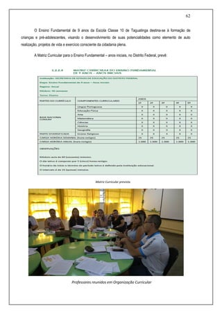 62
O Ensino Fundamental de 9 anos da Escola Classe 10 de Taguatinga destina-se à formação de
crianças e pré-adolescentes, visando o desenvolvimento de suas potencialidades como elemento de auto
realização, projetos de vida e exercício consciente da cidadania plena.
A Matriz Curricular para o Ensino Fundamental – anos iniciais, no Distrito Federal, prevê:
Matriz Curricular prevista
Professores reunidos em Organização Curricular
 
