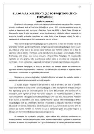 63
PLANO PARA IMPLEMENTAÇÃO DO PROJETO POLÍTICO
PEDAGÓGICO
GESTÃO PEDAGÓGICA
Considerando todo o exposto anteriormente, todos os documentos legais aos quais se filiam a presente
proposta, considerando ainda a Portaria de distribuição de turmas / 2018 (onde se explicita os tempos de
regência e planejamento, etc), bem como o Calendário Escolar da SEEDF, a Escola Classe 10 segue as
determinações legais. A saber: os espaços / tempos de planejamento individual e coletivo, respeitando os
tempos de formação continuada (concretizada em cursos dentro e fora do espaço escolar). Ou seja, o
planejamento do professor regente ocorre semanalmente, por ano, por turno.
Outro momento do planejamento pedagógico ocorre coletivamente no início dos bimestres, trata-se da
Organização Curricular, quando os professores, acompanhados da coordenação pedagógica, reúnem-se, por
ano, ambos os turnos. Mais do que apenas separar conteúdo, esse momento mostra-se rico na troca de
experiência entre os docentes e na reflexão acerca dos instrumentos de avaliação a serem utilizados. Trata-se
da articulação entre temas x eixos x áreas curriculares x Projeto Político Pedagógico. Os resultados são
registrados em fichas próprias, todos os professores recebem cópias e uma cópia fica à disposição da
coordenação e demais profissionais. A organização curricular por bimestres é disponibilizada aos responsáveis.
As Semanas Pedagógicas, no início do ano letivo e do semestre, também se configuram em
importantes momentos de planejamento: é retomado o PPP da instituição, são definidos os projetos e eventos
institucionais e são levantadas as fragilidades e potencialidades...
Destacamos os momentos destinados à Avaliação Institucional, pois a partir dos resultados aferidos, o
planejamento realizado anteriormente pode ser revisto, ajustado...
As reuniões de pais e responsáveis são definidas no início do ano letivo, com base no calendário
escolar e na realidade da escola, durante a semana pedagógica. As datas são amplamente divulgadas tanto por
meio digital (blog) quanto por comunicado pessoal oral e escrito. São planejadas cinco reuniões com os
responsáveis, sendo a primeira o contato inicial com o professor e sua metodologia de trabalho. As demais
visam, principalmente, a divulgação dos resultados obtidos pela turma e por aluno, individualmente. Participam
de tais reuniões, os responsáveis pelos alunos, o professor regente e qualquer outro membro da equipe diretiva
e/ou pedagógica, desde que solicitado e/ou observada a necessidade ou adequação. O Serviço de Orientação
Educacional, bem como o profissional da Sala de Recursos e do EEAA, também divide seu tempo a fim de
participar das reuniões. Também é o momento em que os profissionais ligados à Educação Integral e à
Educação com Movimento estão à disposição dos pais e responsáveis.
Os momentos de coordenação pedagógica, sejam coletivos e/ou individuais constituem-se em
momentos abertos à avaliação da aprendizagem. Assim, sempre que identificadas fragilidades ou experiências
de sucesso, as mesmas são compartilhadas com o grupo. Entende-se que as intervenções devam ser imediatas
 