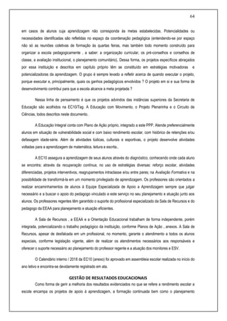 64
em casos de alunos cuja aprendizagem não corresponda às metas estabelecidas. Potencialidades ou
necessidades identificadas são refletidas no espaço da coordenação pedagógica (entendendo-se por espaço
não só as reuniões coletivas de formação às quartas feiras, mas também todo momento construído para
organizar a escola pedagogicamente , a saber: a organização curricular, os pré-conselhos e conselhos de
classe, a avaliação institucional, o planejamento comunitário). Dessa forma, os projetos específicos abraçados
por essa instituição e descritos em capítulo próprio têm se constituído em estratégias motivadoras e
potencializadoras da aprendizagem. O grupo é sempre levado a refletir acerca de quando executar o projeto,
porque executar e, principalmente, quais os ganhos pedagógicos envolvidos ? O projeto em si e sua forma de
desenvolvimento contribui para que a escola alcance a meta projetada ?
Nessa linha de pensamento é que os projetos advindos das instâncias superiores da Secretaria de
Educação são acolhidos na EC10/Tag. A Educação com Movimento, o Projeto Plenarinha e o Circuito de
Ciências, todos descritos neste documento.
A Educação Integral conta com Plano de Ação próprio, integrado a este PPP. Atende preferencialmente
alunos em situação de vulnerabilidade social e com baixo rendimento escolar, com histórico de retenções e/ou
defasagem idade-série. Além de atividades lúdicas, culturais e esportivas, o projeto desenvolve atividades
voltadas para a aprendizagem de matemática, leitura e escrita..
A EC10 assegura a aprendizagem de seus alunos através do diagnóstico, conhecendo onde cada aluno
se encontra; através da recuperação contínua, no uso de estratégias diversas: reforço escolar, atividades
diferenciadas, projetos interventivos, reagrupamentos intraclasse e/ou entre pares; na Avaliação Formativa e na
possibilidade de transformá-la em um momento privilegiado de aprendizagem. Os professores são orientados a
realizar encaminhamentos de alunos à Equipe Especializada de Apoio a Aprendizagem sempre que julgar
necessário e a buscar o apoio do pedagogo vinculado a este serviço no seu planejamento e atuação junto aos
alunos. Os professores regentes têm garantido o suporte do profissional especializado da Sala de Recursos e do
pedagogo da EEAA para planejamento e atuação eficientes.
A Sala de Recursos , a EEAA e a Orientação Educacional trabalham de forma independente, porém
integrada, potencializando o trabalho pedagógico da instituição, conforme Planos de Ação , anexos. A Sala de
Recursos, apesar de desfalcada em um profissional, no momento, garante o atendimento a todos os alunos
especiais, conforme legislação vigente, além de realizar os atendimentos necessários aos responsáveis e
oferecer o suporte necessário ao planejamento do professor regente e a atuação dos monitores e ESV.
O Calendário interno / 2018 da EC10 (anexo) foi aprovado em assembleia escolar realizada no início do
ano letivo e encontra-se devidamente registrado em ata.
GESTÃO DE RESULTADOS EDUCACIONAIS
Como forma de gerir a melhoria dos resultados evidenciados no que se refere a rendimento escolar a
escola encampa os projetos de apoio à aprendizagem, a formação continuada bem como o planejamento
 