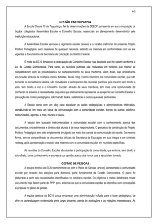 66
GESTÃO PARTICIPATIVA
A Escola Classe 10 de Taguatinga, fiel às determinações da SEEDF, apresenta em sua composição os
órgãos colegiados Assembleia Escolar e Conselho Escolar, essenciais ao planejamento desenvolvido pela
instituição educacional.
A Assembleia Escolar aprovou o regimento escolar (anexo) e a versão preliminar do presente Projeto
Político Pedagógico, sem ressalvas de qualquer natureza, estando os mesmos em conformidade com as leis
vigentes e documentos da Secretaria de Educação do Distrito Federal.
É meta da EC10 fortalecer a participação do Conselho Escolar nas decisões que lhe cabem conforme a
Lei da Gestão Democrática. Para tanto, as reuniões públicas são realizadas em horários que melhor se
compatibilizem com as possibilidades de comparecimento de seus membros, além disso, são amplamente
anunciadas através de múltiplos meios: bilhetes, faixas, blog. Outros membros da comunidade escolar, que não
somente os conselheiros eleitos, são convidados a participarem das reuniões públicas, pois mesmo sem direito a
voto, têm direito a voz e o Conselho Escolar, através de seus membros, tem mais uma oportunidade de
conhecer os anseios e necessidades daqueles que efetivamente representa. A equipe faz ao Conselho Escolar a
prestação de contas pedagógica, informando dados, estatísticas e outras questões pertinentes.
A Escola conta com um blog para socializar as ações pedagógicas e administrativas efetivadas,
constituindo-se em mais um canal de comunicação com a comunidade escolar. Sendo os outros: telefone,
comunicados, agenda, e-mail, murais e faixas.
A escola tem buscado instrumentalizar a comunidade escolar com o conhecimento acerca dos
documentos, procedimentos e direitos dos alunos e de seus responsáveis. O processo de construção do Projeto
Político Pedagógico tem sido amplamente divulgado por meio dos canais de comunicação da escola. Da mesma
forma, tem-se compartilhado os documentos oficiais da Secretaria de Educação em sua íntegra e em sínteses
no blog, após apresentação e estudo dos mesmos com a comunidade escolar em reuniões específicas.
As reuniões do Conselho Escolar são abertas a participação da comunidade, que embora, sem direito a
voto direto, toma conhecimento e expressa sua opinião acerca dos rumos que a escola tem tomado.
GESTÃO DE PESSOAS
A equipe diretiva da EC10 compromete-se com o Plano de Gestão (anexo), apresentado à comunidade
escolar por ocasião das eleições para diretores, parte fundamental da Gestão Democrática. O plano foi
elaborado a partir das necessidades identificadas no cotidiano escolar. Os objetivos e metas detalhados nesse
documento hoje fazem parte do PPP, pois, entende-se que a comunidade escolar se identifica com concepções
expressas no plano de gestão.
A equipe gestora da EC10 busca encampar uma administração voltada para o fazer pedagógico, de
olho na aprendizagem evidenciada pelo corpo discente, atenta às avaliações e às relações interpessoais. As
 
