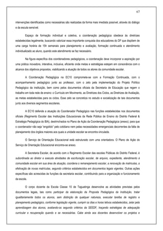 67
intervenções identificadas como necessárias são realizadas da forma mais imediata possível, através do diálogo
e da escuta sensível.
Espaço de formação individual e coletiva, a coordenação pedagógica obedece às diretrizes
estabelecidas legalmente, buscando valorizar essa importante conquista dos educadores do DF que dispõem de
uma carga horária de 15h semanais para planejamento e avaliação, formação continuada e atendimento
individualizado ao aluno, quando este atendimento se faz necessário.
Na figura específica dos coordenadores pedagógicos, a coordenação deve incorporar a aspiração por
uma prática inovadora, interativa, inclusiva, eficiente onde metas e estratégias estejam em consonância com o
alcance dos objetivos propostos, viabilizando a atuação de todos os atores da comunidade escolar.
A Coordenação Pedagógica na EC10 compromete-se com a Formação Continuada, com o
acompanhamento pedagógico junto ao professor, com o zelo pela implementação do Projeto Político
Pedagógico da instituição, bem como pelos documentos oficiais da Secretaria de Educação que regem o
trabalho em toda rede de ensino: o Currículo em Movimento, as Diretrizes dos Ciclos, as Diretrizes de Avaliação,
as metas estabelecidas para os ciclos. Esse zelo se concretiza no estudo e socialização de tais documentos
junto aos diversos segmentos escolares.
A EC10 defende a atuação do Coordenador Pedagógico nas funções estabelecidas nos documentos
oficiais (Regimento Escolar das Instituições Educacionais da Rede Pública de Ensino do Distrito Federal &
Estratégia Pedagógica do BIA), destrinchados no Plano de Ação da Coordenação Pedagógica (anexo); para que
o coordenador não seja “engolido” pelo cotidiano nem pelas necessidades emergenciais decorrentes da falta de
planejamento dos órgãos maiores aos quais a unidade escolar se encontra vinculada.
O Serviço de Orientação Educacional está estruturado com uma orientadora. O Plano de Ação do
Serviço de Orientação Educacional encontra-se anexo.
A Secretaria Escolar, de acordo com o Regimento Escolar das escolas Públicas do Distrito Federal, é
subordinada ao diretor e executa atividades de escrituração escolar, de arquivo, expediente, atendimento à
comunidade escolar em sua área de atuação, coordena o remanejamento escolar, a renovação de matriculas, a
efetivação de novas matrículas, segundo critérios estabelecidos em documentos legais vigentes. Outras ações
específicas são acrescidas às funções da secretaria escolar, contribuindo para a organização e funcionamento
da escola.
O corpo docente da Escola Classe 10 de Taguatinga desenvolve as atividades previstas pelos
documentos legais, tais como participar da elaboração da Proposta Pedagógica da Instituição, tratar
igualitariamente todos os alunos, sem distinção de qualquer natureza, executar tarefas de registro e
planejamento pedagógico, conforme legislação vigente, cumprir os dias e horas letivos estabelecidos, zelar pela
aprendizagem dos alunos, avaliando-os segundo critérios da SEEDF, traçando estratégias de adequação
curricular e recuperação quando e se necessárias. Cabe ainda aos docentes desenvolver os projetos e
 