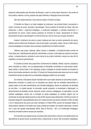 68
programas implementados pela Secretaria de Educação, cumprir os prazos legais referentes à vida escolar do
aluno (diários, relatórios e outros), participar das ações referentes à integração escola-comunidade.
Além das funções descritas o corpo docente compõe o Conselho de Classe.
O Conselho de Classe é um órgão colegiado de professores, cuja principal função é acompanhar e
avaliar o processo de ensino, educação e aprendizagem. Devem participar do Conselho de Classe, além dos
professores: o diretor, o Supervisor pedagógico, o coordenador pedagógico, o orientador educacional e o
representante dos alunos. Outras pessoas participam do Conselho de Classe: representante do Serviço
Especializado de Apoio à Aprendizagem e da Sala de Recursos, além de outros que se julgar necessários.
Analisar o rendimento dos alunos e propor mudanças que visem ao melhor ajustamento dos alunos,
deliberar sobre procedimentos disciplinares, casos de aprovação e reprovação, analisar, discutir e refletir sobre a
proposta pedagógica da instituição, são as principais competências do Conselho de Classe.
Soberano para propor mudanças, aplicar recursos e estratégias, o Conselho/comissão contribui de
modo eficaz para o aperfeiçoamento gerencial, administrativo e docente, a eliminação das causas do insucesso
escolar, o amadurecimento e retomada do aluno diante de seu próprio rendimento, sempre que este não for
satisfatório e a busca do aprimoramento.
O Conselho de Classe deve proporcionar conhecimento da realidade, reflexão conjunta e propostas a
serem colocadas em prática, uma vez diagnosticadas as dificuldades encontradas em cada período escolar.
Nesse sentido, a Escola Classe 10 de Taguatinga, propõe a realização de reuniões ordinárias do Conselho ao
término dos bimestres escolares do ano letivo. O Conselho de Classe/comissão pode ainda reunir-se em caráter
extraordinário sempre que algum fato ou necessidade pedagógica justificar sua convocação.
Os monitores e Educadores Sociais Voluntários têm suas funções descritas em documentos próprios .
Basicamente resumidas no cuidado com os estudantes que apoiam seja nas atividades desenvolvidas no
espaço escolar ou fora dele (caracterizadas como atividade pedagógica). Apoiam os estudantes nas atividades
da vida diária , no cuidado pessoal, na locomoção, quando necessário, no alimentação e higienização, no
desenvolvimento de atividades motoras, esportivas, sociais, culturais e pedagógicas, na organização e uso dos
materiais pedagógicos; sempre sob a orientação da equipe pedagógica, do professor regente e/ou do
coordenador da educação Integral (quando se trata de ESV atuando nesse atendimento). Os ESV que atuam na
Educação Integral têm responsabilidades ainda com o desenvolvimento das oficinas descritas no Plano de Ação
e com o deslocamento dos alunos que fazem atividades no Projeto PESC- parceiro da Educação Integral. A
equipe gestora organiza as formações para esses profissionais baseado nas deandas observadas, contando
com o apoio das equipes especializadas (EEAA, Sala de Recursos , OE) e da Coordenação Pedagógica,
articulando formadores externos sempre que necessário.
Os funcionários que prestam serviço na portaria zelam pela entrada e saída da comunidade escolar nas
dependências da escola durante os períodos letivos, recepcionando os alunos. São funcionários readaptados,
 