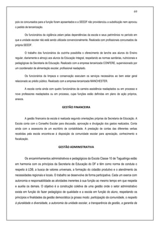 69
pois os concursados para a função foram aposentados e a SEEDF não providenciou a substituição nem aprovou
o pedido de terceirização.
Os funcionários da vigilância zelam pelas dependências da escola e seus patrimônios no período em
que a unidade escolar não está sendo utilizada convencionalmente. Realizada com profissionais concursados da
própria SEEDF.
O trabalho dos funcionários da cozinha possibilita o oferecimento de lanche aos alunos do Ensino
regular, diariamente e almoço aos alunos da Educação Integral, respeitando as normas sanitárias, nutricionais e
pedagógicas da Secretaria de Educação. Realizado com a empresa terceirizada CONFERE, supervisionado por
um coordenador de alimentação escolar, profissional readaptado.
Os funcionários da limpeza e conservação executam os serviços necessários ao bem estar geral
relacionado ao prédio público. Realizado com a empresa terceirizada MANCHESTER.
A escola conta ainda com quatro funcionários da carreira assistência readaptados ou em processo e
nove professores readaptados ou em processo, cujas funções estão definidas em plano de ação próprios,
anexos.
GESTÃO FINANCEIRA
A gestão financeira da escola é realizada segundo orientações próprias da Secretaria de Educação. A
Escola conta com o Conselho Escolar para discussão, aprovação e divulgação dos gastos realizados. Conta
ainda com a assessoria de um escritório de contabilidade. A prestação de contas das diferentes verbas
recebidas pela escola encontra-se à disposição da comunidade escolar para apreciação, conhecimento e
fiscalização.
GESTÃO ADMINISTRATIVA
Os encaminhamentos administrativos e pedagógicos da Escola Classe 10 de Taguatinga estão
em harmonia com os princípios da Secretaria de Educação do DF e têm como norma de conduta o
respeito à LDB, a busca de valores universais, a formação do cidadão produtivo e o atendimento às
necessidades regionais e locais. O trabalho se desenvolve de forma participativa. Cada um exerce com
autonomia e responsabilidade as atividades inerentes à sua função ao mesmo tempo em que respeita
e auxilia os demais. O objetivo é a construção coletiva de uma gestão onde o setor administrativo
exista em função do fazer pedagógico de qualidade e a escola em função do aluno, respeitando os
princípios e finalidades da gestão democrática (a grosso modo: participação da comunidade, o respeito
à pluralidade e diversidade, a autonomia da unidade escolar, a transparência da gestão, a garantia da
 