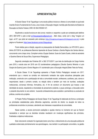 7
APRESENTAÇÃO
A Escola Classe 10 de Taguatinga é uma escola pública inclusiva e oferece à comunidade na qual está
inserida Ensino Fundamental de 9 anos, anos iniciais e Educação Integral; mantida pela Secretaria de Estado de
Educação do Distrito Federal, CNPJ 00 394 676/0001-07.
Atualmente a escola funciona em dois turnos: matutino e vespertino e pode ser contatada pelo telefone
(061) 3901-6781 e pelo e-mail ec10equipegestora@gmail.com . Além disso, conta com o blog “Imagine um
lugar...ec10”, que pode ser acessado pelo endereço http://imagineumlugarec10.blogspot.com.br/ e pela
página no Facebook: https://www.facebook.com/ec10taguatinga/.
Foram eleitas para a direção, segundo os pressupostos da Gestão Democrática, Lei 4751/2012, para o
triênio 2017/2019, as professoras Berenice Aparecida de Sousa Cardoso e Sandra Regina dos Santos Alencar,
concorrendo como chapa única. Compõem ainda a Equipe Gestora: Susie de Castro Duarte, chefe de secretaria
e Quedma Elienai de Souza Silva, Supervisora Pedagógica.
Seguindo orientação das Portarias 561 e 562/ 27/12/2017, que trata da distribuição de Carga Horária
para 2018, a escola atua em 2018 com 02 coordenadores pedagógicos (Claudia Queiroz Miranda e Luzia
Cergina de Queiroz) para o Ensino Regular e 01 coordenador para a Educação Integral (Eliete Teles de Farias).
A Escola Classe 10 de Taguatinga apresenta o Projeto Político Pedagógico revisado em 2017,
entendendo que o mesmo se constitui em instrumento norteador das ações educativas planejadas pela
instituição, construído com a participação de toda a comunidade escolar: professores, auxiliares, pais, alunos e
responsáveis; desde o primeiro contato, na relação diária e também por meio de reuniões, avaliações
institucionais, conversas informais, formulários, etc. A fim de construir um documento que tivesse a real
identidade da escola, respeitando a diversidade de pensamento existente, o grupo prolongou a discussão sobre
o presente documento no ano anterior; buscando embasamentos para subsidiar a permanência ou exclusão de
práticas, eventos e/ou projetos.
O Projeto Político Pedagógico da Escola Classe 10 de Taguatinga foi elaborado de forma a contemplar
as prioridades estabelecidas pelos diferentes segmentos, servindo de diretriz na atuação de todos os
profissionais envolvidos no processo, atendendo aos interesses e expectativas da comunidade.
Nesse sentido, a escola promoverá avaliações e ajustes internos no momento em que se fizerem
necessários e sempre que as decisões tomadas resultarem em mudanças significativas dos princípios,
finalidades e objetivos institucionais.
Este instrumento norteador foi organizado tendo como foco o oferecimento de uma educação pública de
qualidade evidenciada prioritariamente nas aprendizagens, mas também na participação comunitária, na gestão
 