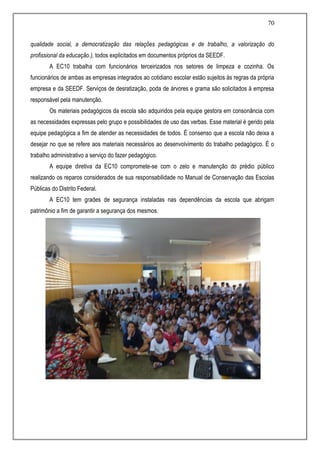 70
qualidade social, a democratização das relações pedagógicas e de trabalho, a valorização do
profissional da educação.), todos explicitados em documentos próprios da SEEDF.
A EC10 trabalha com funcionários terceirizados nos setores de limpeza e cozinha. Os
funcionários de ambas as empresas integrados ao cotidiano escolar estão sujeitos às regras da própria
empresa e da SEEDF. Serviços de desratização, poda de árvores e grama são solicitados à empresa
responsável pela manutenção.
Os materiais pedagógicos da escola são adquiridos pela equipe gestora em consonância com
as necessidades expressas pelo grupo e possibilidades de uso das verbas. Esse material é gerido pela
equipe pedagógica a fim de atender as necessidades de todos. É consenso que a escola não deixa a
desejar no que se refere aos materiais necessários ao desenvolvimento do trabalho pedagógico. É o
trabalho administrativo a serviço do fazer pedagógico.
A equipe diretiva da EC10 compromete-se com o zelo e manutenção do prédio público
realizando os reparos considerados de sua responsabilidade no Manual de Conservação das Escolas
Públicas do Distrito Federal.
A EC10 tem grades de segurança instaladas nas dependências da escola que abrigam
patrimônio a fim de garantir a segurança dos mesmos.
 