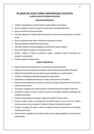 71
PLANOS DE AÇÃO COMO CONSTRUÇÃO COLETIVA
PLANO DE AÇÃO DO CONSELHO ESCOLAR
OBJETIVOS ESPECÍFICOS
 Fortalecer a participação do Conselho Escolar nas ações definidas como próprias;
 Aprovar, acompanhar, fiscalizar e divulgar o uso das verbas administradas pela escola;
 Aprovar as Normas de Convivência Escolar;
 Zelar pela realização da Avaliação Institucional garantindo mecanismos de participação da comunidade
escolar;
 Aprovar o calendário escolar interno, zelando pelo cumprimento do mesmo;
 Zelar pela qualidade do atendimento ao aluno incluso;
 Intermediar conflitos de natureza pedagógica ou administrativa, quando necessário;
 Atuar como instância recursal para o Conselho de Classe;
 Divulgar e debater os índices de rendimento, evasão e repetência propondo mecanismos que
assegurem a aprendizagem;
 Fiscalizar a gestão da unidade escolar.
AÇÕES / ESTRATÉGIAS
 Realizar reuniões públicas periódicas com a participação da comunidade escolar;
 Participar dos cursos de formação para conselheiro escolar realizado pela Secretaria de Educação;
 Realizar reuniões periódicas para aprovação dos gastos realizados com as verbas públicas;
 Fiscalizar a contabilidade apresentada pela gestão da unidade escolar;
 Disponibilizar a contabilidade aprovada para consulta e conhecimento da comunidade;
 Realizar reunião específica para conhecimento, debate e aprovação do Regimento Interno Escolar e do
Calendário Escolar Interno;
 Acompanhar a realização das reuniões previstas no Calendário Escolar para Avaliação Institucional;
 Acompanhar as ações da escola no sentido de promover intervenções necessárias identificadas nas
Avaliações Institucionais;
 Fiscalizar e propor ações que fortaleçam o atendimento qualitativo do aluno incluso;
 Promover reuniões sempre que solicitado pela comunidade escolar a fim de atuar como instância
recursal nos casos em que a atuação do Conselho de Classe for considerada insuficiente;
 Fiscalizar a divulgação dos dados e índices de avaliação através dos mecanismos de comunicação
implantados pela escola;
 Acolher queixas e sugestões da comunidade escolar acerca da gestão pedagógica e administrativa da
unidade escolar.
 