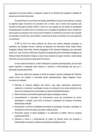 8
responsável dos recursos públicos e consequente criação de um ambiente físico agradável à totalidade de
pessoas que concretizam essa escola.
O presente Projeto vem ao encontro dos desafios identificados ao longo dos anos anteriores, se adequa
às exigências legais, encontra-se em consonância com a missão, visão e função social expressos pela
Secretaria de Educação do Distrito Federal e culmina em uma proposta que visa atender às necessidades
demandadas pela comunidade local em consonância com a concepção de qualidade do ensino, almejada por
todos aqueles que participam do dia a dia da escola. Ressalta-se a importância do documento como expressão
da coletividade, sua maior força, pois arrebanha o compromisso de todos os envolvidos na sua construção para
a sua execução.
O PPP da EC10 vem sendo construído nos últimos anos sofrendo alterações embasadas na
experiência, nas avaliações internas e externas, se adequando aos documentos oficiais: Projeto Político
Pedagógico Professor Carlos Mota, Diretrizes Pedagógicas do BIA, Diretrizes Pedagógicas para organização
escolar do 2˚ ciclo, Currículo em Movimento, Diretrizes de Avaliação Educacional, Orientações Pedagógicas de
História e Cultura Afro-brasileira e Indígena, e outros. Fez-se necessário, em alguns momentos, o estudo desses
documentos, para que os grupos se apropriassem dos mesmos.
O maior desafio encontrado foi a efetiva mobilização do segmento pais/responsáveis, pois não basta
garantir legalmente a participação desse segmento, é essencial a instrumentalização dele para que a
participação requerida seja eficiente.
Dessa forma, ações foram realizadas no sentido de respeitar e garantir a participação dos “diferentes
sujeitos sociais” que compõem a comunidade escolar (pais/responsáveis, órgãos colegiados, alunos,
funcionários da instituição):
 Efetivando os processos dialógicos entre escola x pais /mães /responsáveis, oportunizando,
viabilizando e incentivando a participação concreta na construção de uma escola democrática onde
atuem como corresponsáveis na aprendizagem do discente (estudante/filho/tutelado).
 Dando a conhecer à comunidade a equipe escolar (gestora, pedagógica, docente);
 Instrumentalizando a comunidade com conhecimentos acerca dos procedimentos de ensino,
aprendizagem e avaliação, como forma de favorecer a participação nos processos democráticos
efetivados pela instituição.
 Oportunizando o exercício de habilidades democráticas de participação, discussão e contestação na
construção de instrumentos práticos que regem o cotidiano escolar;
 Promovendo avanços na prática pedagógica e na organização do trabalho, frente às mudanças
sugeridas pela SEEDF;
 Garantindo a ciência e o aprofundamento do coletivo de docentes acerca das mudanças e
implementações curriculares e avaliativas, decorrentes da ampliação dos ciclos;
 