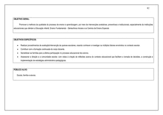 82
OBJETIVO GERAL:
Promover a melhoria da qualidade do processo de ensino e aprendizagem, por meio de intervenções avaliativas, preventivas e institucionais, especialmente às instituições
educacionais que ofertam a Educação infantil, Ensino Fundamental – Séries/Anos Iniciais e os Centros de Ensino Especial.
OBJETIVOS ESPECÍFICOS:
 Realizar procedimentos de avaliação/intervenção às queixas escolares, visando conhecer e investigar os múltiplos fatores envolvidos no contexto escolar.
 Contribuir com a formação continuada do corpo docente.
 Sensibilizar as famílias para a efetiva participação no processo educacional dos alunos.
 Assessorar a direção e a comunidade escolar, com vistas à criação de reflexões acerca do contexto educacional que facilitem a tomada de decisões, a construção e
implementação de estratégias administrativo-pedagógicas.
PÚBLICO ALVO:
Escola, família e alunos.
 
