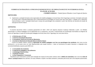 85
COORDENAÇÃO PEDAGÓGICA COMO ESPAÇO DEMOCRÁTICO E DE FORMAÇÃO DOCENTE NO INTERIOR DA ESCOLA
PLANO DE AÇÃO 2018
COORDENADORAS: Cláudia Queiroz Miranda e Luzia Cergina de Queiroz
OBJETIVO GERAL
 Implementar a avaliação formativa como organizadora do trabalho pedagógico na Escola Classe 10 de Taguatinga e promover formação continuada
em serviço sobre a Educação Matemática para o desenvolvimento de estratégias em sala de aula, bem como sobre o trabalho com os diferentes
níveis de leitura e com a produção textual para o avanço das aprendizagens dos estudantes a partir das Diretrizes da Secretaria de estado de
educação do Distrito Federal.
JUSTIFICATIVA:
O presente documento reitera a proposta apresentada em 2016 e 2017 com algumas pequenas mudanças elaboradas a partir de reflexões
apresentadas na Coletiva Pedagógica do dia 28/03/2018 com os professores da escola e representantes da Coordenação Intermediária da Regional de
Ensino de Taguatinga. As ações da Coordenação Pedagógica da Escola Classe 10 de Taguatinga, tem como base teórica:
 as Diretrizes para o 2º ciclo;
 as Diretrizes de Avaliação Educacional;
 os Pressupostos Teóricos do Currículo em Movimento;
 o Currículo em Movimento da Educação Básica do Distrito Federal.
A partir do trabalho coletivo, visamos a organização do trabalho pedagógico com foco nas aprendizagens dos estudantes, bem como nas dos
professores e na da escola como um todo (Representados pela equipe diretiva e todos os funcionários de apoio). Buscamos a integração entre
conteúdos/habilidades propostas pela SEEDF com:
 as necessidades dos estudantes
 as experiências pedagógicas dos professores
 a metodologia Histórico Crítica
 a Avaliação Formativa
 os Eixos Integradores e Transversais
Ressaltamos que continuamos a primar pela ampliação dos espaços de discussões coletivas sobre a didática da matemática, bem como dos níveis de
leitura e produção textual temas advindos de nossas reflexões a respeito dos dados avaliativos produzidos pela escola, bem como daqueles apresentados
 