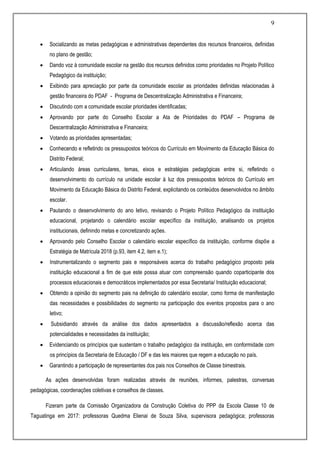 9
 Socializando as metas pedagógicas e administrativas dependentes dos recursos financeiros, definidas
no plano de gestão;
 Dando voz à comunidade escolar na gestão dos recursos definidos como prioridades no Projeto Político
Pedagógico da instituição;
 Exibindo para apreciação por parte da comunidade escolar as prioridades definidas relacionadas à
gestão financeira do PDAF - Programa de Descentralização Administrativa e Financeira;
 Discutindo com a comunidade escolar prioridades identificadas;
 Aprovando por parte do Conselho Escolar a Ata de Prioridades do PDAF – Programa de
Descentralização Administrativa e Financeira;
 Votando as prioridades apresentadas;
 Conhecendo e refletindo os pressupostos teóricos do Currículo em Movimento da Educação Básica do
Distrito Federal;
 Articulando áreas curriculares, temas, eixos e estratégias pedagógicas entre si, refletindo o
desenvolvimento do currículo na unidade escolar à luz dos pressupostos teóricos do Currículo em
Movimento da Educação Básica do Distrito Federal, explicitando os conteúdos desenvolvidos no âmbito
escolar.
 Pautando o desenvolvimento do ano letivo, revisando o Projeto Político Pedagógico da instituição
educacional, projetando o calendário escolar específico da instituição, analisando os projetos
institucionais, definindo metas e concretizando ações.
 Aprovando pelo Conselho Escolar o calendário escolar específico da instituição, conforme dispõe a
Estratégia de Matrícula 2018 (p.93, item 4.2, item e.1);
 Instrumentalizando o segmento pais e responsáveis acerca do trabalho pedagógico proposto pela
instituição educacional a fim de que este possa atuar com compreensão quando coparticipante dos
processos educacionais e democráticos implementados por essa Secretaria/ Instituição educacional;
 Obtendo a opinião do segmento pais na definição do calendário escolar, como forma de manifestação
das necessidades e possibilidades do segmento na participação dos eventos propostos para o ano
letivo;
 Subsidiando através da análise dos dados apresentados a discussão/reflexão acerca das
potencialidades e necessidades da instituição;
 Evidenciando os princípios que sustentam o trabalho pedagógico da instituição, em conformidade com
os princípios da Secretaria de Educação / DF e das leis maiores que regem a educação no país.
 Garantindo a participação de representantes dos pais nos Conselhos de Classe bimestrais.
As ações desenvolvidas foram realizadas através de reuniões, informes, palestras, conversas
pedagógicas, coordenações coletivas e conselhos de classes.
Fizeram parte da Comissão Organizadora da Construção Coletiva do PPP da Escola Classe 10 de
Taguatinga em 2017: professoras Quedma Elienai de Souza Silva, supervisora pedagógica; professoras
 