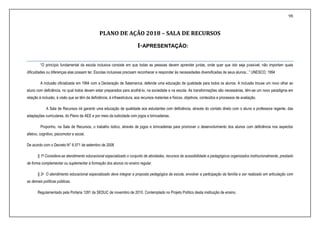 98
PLANO DE AÇÃO 2018 – SALA DE RECURSOS
I-APRESENTAÇÃO:
“O princípio fundamental da escola inclusiva consiste em que todas as pessoas devem aprender juntas, onde quer que isto seja possível, não importam quais
dificuldades ou diferenças elas possam ter. Escolas inclusivas precisam reconhecer e responder às necessidades diversificadas de seus alunos...” UNESCO, 1994
A inclusão oficializada em 1994 com a Declaração de Salamanca, defende uma educação de qualidade para todos os alunos. A inclusão trouxe um novo olhar ao
aluno com deficiência, no qual todos devem estar preparados para acolhê-lo, na sociedade e na escola. As transformações são necessárias, têm-se um novo paradigma em
relação à inclusão, à visão que se têm da deficiência, à infraestrutura, aos recursos materiais e físicos, objetivos, conteúdos e processos de avaliação.
A Sala de Recursos irá garantir uma educação de qualidade aos estudantes com deficiência, através do contato direto com o aluno e professora regente, das
adaptações curriculares, do Plano de AEE e por meio da ludicidade com jogos e brincadeiras.
Proponho, na Sala de Recursos, o trabalho lúdico, através de jogos e brincadeiras para promover o desenvolvimento dos alunos com deficiência nos aspectos
afetivo, cognitivo, psicomotor e social.
De acordo com o Decreto N° 6.571 de setembro de 2008
§ 1º Considera-se atendimento educacional especializado o conjunto de atividades, recursos de acessibilidade e pedagógicos organizados institucionalmente, prestado
de forma complementar ou suplementar à formação dos alunos no ensino regular.
§ 2o O atendimento educacional especializado deve integrar a proposta pedagógica da escola, envolver a participação da família e ser realizado em articulação com
as demais políticas públicas.
Regulamentado pela Portaria 1281 da SEDUC de novembro de 2010. Contemplado no Projeto Político desta instituição de ensino.
 