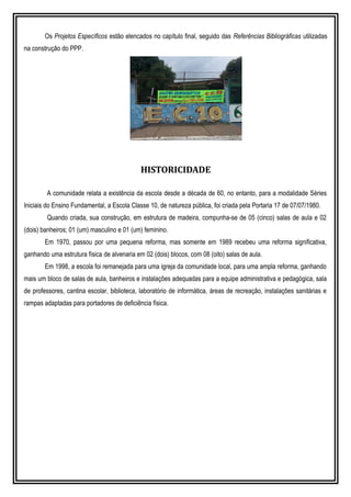 Os Projetos Específicos estão elencados no capítulo final, seguido das Referências Bibliográficas utilizadas
na construção do PPP.
HISTORICIDADE
A comunidade relata a existência da escola desde a década de 60, no entanto, para a modalidade Séries
Iniciais do Ensino Fundamental, a Escola Classe 10, de natureza pública, foi criada pela Portaria 17 de 07/07/1980.
Quando criada, sua construção, em estrutura de madeira, compunha-se de 05 (cinco) salas de aula e 02
(dois) banheiros; 01 (um) masculino e 01 (um) feminino.
Em 1970, passou por uma pequena reforma, mas somente em 1989 recebeu uma reforma significativa,
ganhando uma estrutura física de alvenaria em 02 (dois) blocos, com 08 (oito) salas de aula.
Em 1998, a escola foi remanejada para uma igreja da comunidade local, para uma ampla reforma, ganhando
mais um bloco de salas de aula, banheiros e instalações adequadas para a equipe administrativa e pedagógica, sala
de professores, cantina escolar, biblioteca, laboratório de informática, áreas de recreação, instalações sanitárias e
rampas adaptadas para portadores de deficiência física.
 
