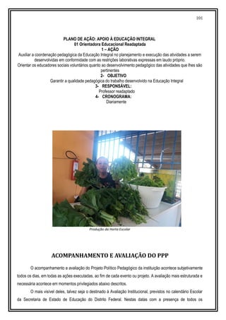 101
PLANO DE AÇÃO: APOIO À EDUCAÇÃO INTEGRAL
01 Orientadora Educacional Readaptada
1 – AÇÃO
Auxiliar a coordenação pedagógica da Educação Integral no planejamento e execução das atividades a serem
desenvolvidas em conformidade com as restrições laborativas expressas em laudo próprio.
Orientar os educadores sociais voluntários quanto ao desenvolvimento pedagógico das atividades que lhes são
pertinentes
2- OBJETIVO
Garantir a qualidade pedagógica do trabalho desenvolvido na Educação Integral
3- RESPONSÁVEL:
Professor readaptado
4- CRONOGRAMA:
Diariamente
Produção da Horta Escolar
ACOMPANHAMENTO E AVALIAÇÃO DO PPP
O acompanhamento e avaliação do Projeto Político Pedagógico da instituição acontece subjetivamente
todos os dias, em todas as ações executadas, ao fim de cada evento ou projeto. A avaliação mais estruturada e
necessária acontece em momentos privilegiados abaixo descritos.
O mais visível deles, talvez seja o destinado à Avaliação Institucional, previstos no calendário Escolar
da Secretaria de Estado de Educação do Distrito Federal. Nestas datas com a presença de todos os
 