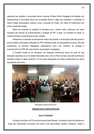 102
segmentos que compõem a comunidade escolar, avalia-se a Projeto Político Pedagógico da instituição com
esclarecimentos à comunidade acerca das concepções teóricas e legais que embasaram a construção do
mesmo. Nestas oportunidades, avalia-se, ainda, a execução do Projeto, com vistas ao fortalecimento dos
pontos considerados frágeis.
Diante das propostas de avaliação da Secretaria para o próximo triênio, observa-se que outros
momentos são propícios ao acompanhamento e avaliação do PPP. A saber: os Conselhos de Classe, as
reuniões ordinárias e extraordinárias de pais e mestres.
Destacamos os momentos de planejamento coletivo dos docentes e de formação continuada quando é
possível realizar a articulação e adequação do PPP à realidade escolar, às necessidades dos alunos. Além das
quartas-feiras, as Semanas Pedagógicas apresentam-se como ricos momentos de avaliação e
acompanhamento do PPP pelo corpo docente, equipe gestora e pedagógica.
O Conselho Escolar se faz representar nas Avaliações Institucionais porque faz parte de suas
atribuições (expressas na Lei da Gestão Democrática, bem como no Plano de Ação) zelar pela ocorrência da
Avaliação, analisar os dados recolhidos a fim de propor adequações que reflitam positivamente nos índices
apresentados pela escola.
Avaliação Institucional 2017
PROJETOS ESPECÍFICOS
AULA PASSEIO
Ao longo do ano letivo a EC10 promove diversas Aulas-Passeios. Os eventos e locais são definidos em
função das necessidades curriculares das turmas e das oportunidades surgidas. Zoológicos, museus e
 