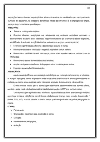 103
exposições, teatros, cinemas, parques públicos, sítios rurais e outros são considerados para o enriquecimento
curricular dos estudantes, na perspectiva da formação integral do ser humano e da ampliação dos tempos,
espaços e oportunidades de aprendizagens.
OBJETIVOS:
 Favorecer o diálogo interdisciplinar;
 Organizar situações pedagógicas que relacionadas aos conteúdos curriculares promovam o
desenvolvimento de valores éticos e estéticos, proporcionem atitudes que favoreçam o respeito ao próximo,
a solidificação de amizades, a noção identidade e pertencimento ao grupo e ao espaço social;
 Favorecer experiências de autonomia e de elaboração conjunta de regras;
 Desenvolver atitudes de valorização e respeito à propriedade comum e alheia;
 Desenvolver a habilidade de ouvir com atenção, acatar ordem superior e explorar variadas fontes de
informações;
 Desenvolver o respeito à diversidade cultural e natural;
 Ampliar e enriquecer outras formas de linguagem, outras formas de pensar e atuar;
 Expandir o acervo cultural dos estudantes.
JUSTIFICATIVA:
A aula-passeio justifica-se como estratégia metodológica que contempla os letramentos, a ludicidade,
as múltiplas linguagens; permite ao professor utilizar-se de formas diversificadas de ensino-aprendizagem e de
avaliação. Ao mesmo tempo, explora o prazer intrínseco à ampliação do conhecimento e à convivência.
É uma atividade voltada para a aprendizagem significativa, desenvolvimento dos aspectos afetivo,
cognitivo e social e está estruturado para atingir os objetivos propostos no PPP e no currículo escolar.
“Uma aprendizagem significativa está relacionada à possibilidade dos alunos aprenderem por múltiplos
caminhos e formas de intelig6encia, permitindo aos estudantes usar diversos meios e modos de expressão. ”
(Smole, 2002, p.10). As aulas passeios ocorrerão sempre que forem justificados os ganhos pedagógicos da
mesma.
ETAPAS:
 Planejamento;
 Organização e trabalho em sala, construção de regras;
 Execução
 Desdobramentos pedagógicos;
 Avaliação.
 