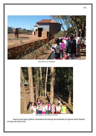 104
Aula Passeio ao Zoológico
Aula Passeio - Circuito de Ciências
Insere-se aqui alguns gráficos comparativos de presença dos estudantes em algumas Aulas Passeios
ao longo dos útimos anos:
 