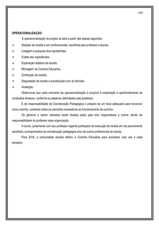 109
OPERACIONALIZAÇÃO:
A operacionalização do projeto se dará a partir das etapas seguintes:
 Seleção da receita a ser confeccionada: escolhida pelo professor e alunos;
 Listagem e pesquisa dos ingredientes;
 Coleta dos ingredientes;
 Exploração didática da receita;
 Montagem da Cozinha Educativa;
 Confecção da receita;
 Degustação da receita e socialização com as famílias;
 Avaliação.
Observa-se que cada momento da operacionalização é propício à exploração e aprofundamento de
conteúdos diversos, conforme os objetivos delimitados pelo professor.
É de responsabilidade da Coordenação Pedagógica o preparo de um local adequado para funcionar
como cozinha, contendo todos os utensílios necessários ao funcionamento da cozinha.
Os gêneros a serem utilizados serão doados pelos pais e/ou responsáveis e outros, sendo da
responsabilidade do professor essa organização.
A turma, juntamente com seu professor regente participará da execução da receita em dia previamente
escolhido, acompanhados da coordenação pedagógica e/ou de outros profissionais da escola.
Para 2016, a comunidade escolar definiu a Cozinha Educativa para acontecer uma vez a cada
bimestre.
 