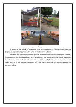 Rampas
No período de 1994 a 2004, a Escola Classe 10 de Taguatinga atendeu o 1º segmento da Educação de
Jovens e Adultos, no turno noturno, incluindo turmas de DA (Deficientes Auditivos).
Nos últimos anos a escola vem ganhando qualidade em termos de estrutura física, com reparos e pinturas;
funcionando como uma estrutura acolhedora para a comunidade na qual se encontra inserida, além de proporcionar
bem estar ao corpo discente, docente e demais funcionários. No início de 2012, inclusive, a escola passou por uma
reforma estrutural na parte elétrica com substituição dos forros antigos por forros de PVC e em outubro inaugurou
sua quadra coberta.
 