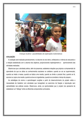 111
Crianças na feira – possibilidades de explorações matemáticas
AVALIAÇÃO:
A avaliação será realizada periodicamente, no decorrer do ano letivo, enfatizando a vivência do educando e
a relação estabelecida com o alcance dos objetivos, proporcionando replanejamento e aprimoramento das
atividades realizadas.
Observa-se que a atividade prática, além de prazerosa, estabelece relações que propicia a compreensão do
aprendente de que se utiliza os conhecimentos escolares no cotidiano: quando se vai ao supermercado,
quando se mede a massa, quando se triplica uma receita, quando se divide o produto final, quando se lê,
escreve ou copia uma receita, quando se lava os ingredientes, quando se considera o tempo de preparo…
As estratégias de ensino e aprendizagem surgidas a partir do desenvolvimento do projeto valida a
necessidade de trabalhar com atividades que transgridam os exercícios de fixação e reprodução sem
aplicabilidade nas práticas sociais. Observa-se, ainda, as oportunidades que o projeto nos apresenta de
estabelecer um “diálogo” entre os diferentes componentes curriculares.
 