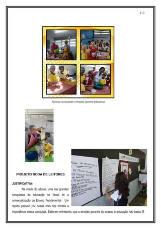 112
Turmas vivenciando o Projeto Cozinha Educativa
PROJETO RODA DE LEITORES
JUSTIFICATIVA:
Na virada do século, uma das grandes
conquistas da educação no Brasil foi a
universalização do Ensino Fundamental. Um
rápido passeio por outras eras nos mostra a
importância dessa conquista. Sabe-se, entretanto, que a simples garantia do acesso à educação não basta. E
 