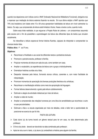 113
quando nos deparamos com índices como o INAF (Indicador Nacional de Alfabetismo Funcional), obrigamo-nos
a repensar que mediação de leitura estamos fazendo na escola. Em sua última edição o INAF apontou que
74% dos brasileiros com idade entre 15 e 64 anos apresentam habilidades de leitura em nível rudimentar ou
básico. Ou seja, sua compreensão de leitura está limitada à títulos, frases e textos curtos, quando muito.
Sobre essa triste realidade, é que ergue-se o Projeto Roda de Leitores – um compromisso assumido
pela escola com o fim de possibilitar a aprendizagem da leitura dos diferentes tipos de textos que circulam
socialmente.
Ao intensificar a leitura espera-se formar leitores fluentes, capazes de interpretar e compreender os
diversos textos lidos.
Público Alvo: 1º ao 5º ano.
Objetivos:
• Reconhecer a finalidade e uso social de diferentes textos e portadores textuais;
• Promover a parceria escola, professor e família;
• Propiciar momentos de leitura em sala de aula, como também em casa;
• Ampliar o vocabulário, as experiências de leitura com o grupo e individualmente;
• Dramatizar histórias ouvidas e/ou lidas;
• Despertar interesse pela leitura, formando alunos críticos, coerentes e, com maior facilidade de
interpretação;
• Promover momentos de apreciação de diversas produções literárias e/ou artísticas;
• Reconhecer a manifestação artística como meio de apropriação da linguagem.
• Formar leitores desenvolvendo o gosto pela leitura cotidianamente;
• Estimular a alegria da atividade intelectual por meio da leitura;
• Ampliar a visão de mundo;
• Ampliar a compreensão das relações humanas por uma ótica de sensibilidade que reconhece o outro
e suas peculiaridades;
• Estimular a fala e a escuta organizada por meio de debates, onde o leitor tem a oportunidade de
posicionar-se acerca do que foi lido.
PASTA DE LEITURA
 Cada aluno (a) da turma levará um gênero textual para ler em casa, na data determinada pelo
professor;
 O livro e/ou texto deverá ser devolvido na data combinada pelo professor;
 Após ler e/ou ouvir o texto, o (a) aluno (a) contará/lerá a história para alguém da família;
 