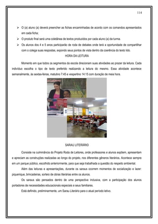 114
 O (a) aluno (a) deverá preencher as fichas encaminhadas de acordo com os comandos apresentados
em cada ficha;
 O produto final será uma coletânea de textos produzidos por cada aluno (a) da turma.
 Os alunos dos 4 e 5 anos participarão de roda de debates onde terá a oportunidade de compartilhar
com o colega suas respostas, expondo seus pontos de vista dentro da coerência do texto lido.
HORA DA LEITURA
Momento em que todos os segmentos da escola direcionam suas atividades ao prazer da leitura. Cada
indivíduo escolha o tipo de texto preferido realizando a leitura do mesmo. Essa atividade acontece
semanalmente, às sextas-feiras, matutino 7:45 e vespertino 14:15 com duração de meia hora.
SARAU LITERÁRIO
Consiste na culminância do Projeto Roda de Leitores, onde professores e alunos expõem, apresentam
e apreciam as construções realizadas ao longo do projeto, nos diferentes gêneros literários. Acontece sempre
em um parque público, escolhido anteriormente, para que seja trabalhada a questão do respeito ambiental.
Além das leituras e apresentações, durante os saraus ocorrem momentos de socialização e lazer:
piquenique, brincadeiras, sorteio de obras literárias entre os alunos.
Os saraus são pensados dentro de uma perspectiva inclusiva, com a participação dos alunos
portadores de necessidades educacionais especiais e seus familiares.
Está definido, preliminarmente, um Sarau Literário para o atual período letivo.
 