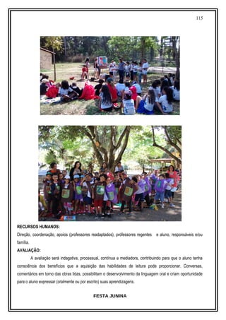 115
RECURSOS HUMANOS:
Direção, coordenação, apoios (professores readaptados), professores regentes e aluno, responsáveis e/ou
família.
AVALIAÇÃO:
A avaliação será indagativa, processual, contínua e mediadora, contribuindo para que o aluno tenha
consciência dos benefícios que a aquisição das habilidades de leitura pode proporcionar. Conversas,
comentários em torno das obras lidas, possibilitam o desenvolvimento da linguagem oral e criam oportunidade
para o aluno expressar (oralmente ou por escrito) suas aprendizagens.
FESTA JUNINA
 