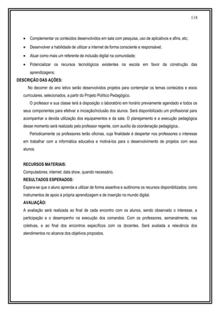 118
• Complementar os conteúdos desenvolvidos em sala com pesquisa, uso de aplicativos e afins, etc;
• Desenvolver a habilidade de utilizar a internet de forma consciente e responsável;
• Atuar como mais um referente de inclusão digital na comunidade;
• Potencializar os recursos tecnológicos existentes na escola em favor da construção das
aprendizagens;
DESCRIÇÃO DAS AÇÕES:
No decorrer do ano letivo serão desenvolvidos projetos para contemplar os temas conteúdos e eixos
curriculares, selecionados, a partir do Projeto Político Pedagógico.
O professor e sua classe terá à disposição o laboratório em horário previamente agendado e todos os
seus componentes para efetivar a iniciação/inclusão dos alunos. Será disponibilizado um profissional para
acompanhar a devida utilização dos equipamentos e da sala. O planejamento e a execução pedagógica
desse momento será realizado pelo professor regente, com auxílio da coordenação pedagógica..
Periodicamente os professores terão oficinas, cuja finalidade é despertar nos professores o interesse
em trabalhar com a informática educativa e motivá-los para o desenvolvimento de projetos com seus
alunos.
RECURSOS MATERIAIS:
Computadores; internet; data show, quando necessário.
RESULTADOS ESPERADOS:
Espera-se que o aluno aprenda a utilizar de forma assertiva e autônoma os recursos disponibilizados; como
instrumentos de apoio à própria aprendizagem e de inserção no mundo digital.
AVALIAÇÃO:
A avaliação será realizada ao final de cada encontro com os alunos, sendo observado o interesse, a
participação e o desempenho na execução dos comandos. Com os professores, semanalmente, nas
coletivas, e ao final dos encontros específicos com os docentes. Será avaliada a relevância dos
atendimentos no alcance dos objetivos propostos.
 
