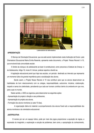 119
PROJETO NOSSO RECREIO É 10 !
APRESENTAÇÃO
O Serviço de Orientação Educacional, que ora está sendo implementado nesta Instituição de Ensino pela
Orientadora Educacional Maria Emília Resende, apresenta neste documento, o Projeto “Nosso Recreio” é 10,
que envolverá toda comunidade escolar.
O direito da criança e do adolescente ao lazer é constitucional, como preconiza o Estatuto da Criança e
do Adolescente, Artigo 16, inciso IV: brincar, praticar esporte e divertir-se.
A legislação educacional prevê que haja nas escolas, um período destinado ao intervalo que representa
um momento lúdico de grande importância para a socialização dos alunos.
Sendo assim, o Projeto Nosso Recreio é 10 visa contribuir para que os alunos desenvolvam as
habilidades de bom relacionamento com os colegas, responsabilidade, autonomia, iniciativa, colaboração,
respeito e senso de coletividade, percebendo que cada ser humano contribui dentro do ambiente em que vive,
para a paz no mundo.
Neste sentido, o SOE se organizou para desenvolver as seguintes ações:
- Apresentação do projeto à direção e aos professores;
- Apresentação do projeto aos alunos.
- Formação dos alunos monitores (a cada 15 dias).
A organização diária do material e acompanhamento dos alunos ficará sob a responsabilidade dos
alunos monitores e da orientadora educacional.
JUSTIFICATIVA
O recreio por ser um espaço lúdico, pode por meio dos jogos proporcionar a aquisição de regras, a
expressão do imaginário, a exploração e solução de problemas, bem como, a apropriação do conhecimento,
Laboratório de Informática
 