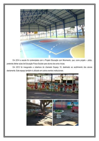 Em 2014 a escola foi contemplada com o Projeto Educação com Movimento, que, como projeto – piloto,
pretende ofertar aulas de Educação Física Escolar para alunos dos anos inicias.
Em 2013 foi inaugurada a cobertura do chamado Espaço 10, destinado ao acolhimento dos alunos
diariamente. Este espaço também é utilizado em outros eventos institucionais.
 