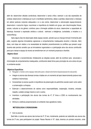 120
além de: desenvolver atitudes construtivas; desenvolver o senso crítico; valorizar o uso das expressões de
cortesia; desenvolver o interesse por ouvir e manifestar sentimentos, idéias e opiniões; desenvolver o interesse
em adorar posturas corporais adequadas a si e aos outros; desenvolver a estruturação espaço-temporal;
desenvolver o raciocínio lógico; reconhecer a importância do trabalho em grupo, sem discriminações físicas,
sociais, culturais ou de gênero; contribuir para a formação solidária do aluno; desenvolver a capacidade de
liderança; favorecer a expressão artística e cultural; estimular a inteligência, curiosidade, a iniciativa e a
autoconfiança.
Após alguns dias de observação deste espaço escolar, percebi que as crianças brincam livremente pelo
pátio, surgindo algumas brincadeiras agressivas e comportamentos inadequados durante o intervalo. Além
disso, com base em relatos e na necessidade de trabalhar preventivamente os conflitos que possam surgir
durante este período acredito que as brincadeiras organizadas e a participação ativa dos alunos contribuirão
para que o tempo e espaço do recreio se transformem em um momento prazeroso e divertido.
Objetivo Geral:
Dinamizar o recreio/intervalo, fortalecendo as relações sociais, além de contribuir para prevenção e
minimização de comportamentos inadequados, contribuindo desta forma para promoção de uma cultura de paz
no ambiente escolar.
Objetivos Específicos:
• Resgatar o recreio como espaço relevante para o desenvolvimento biopsicossocial do educando;
• Integrar os alunos das diversas turmas e idades em um momento de lazer desenvolvendo postura mais
solidária e harmoniosa;
• Conscientizar os alunos quanto à importância da preservação do patrimônio escolar assim como sobre
a conservação e a limpeza;
• Estimular o desenvolvimento de valores como responsabilidade, cooperação, iniciativa, amizade,
respeito, cuidado consigo mesmo e com o outros.
• Incentivar a participação dos alunos das turmas de 4º, 5º Anos e CDIS no monitoramento das
atividades;
• Diminuir a violência proporcionando um ambiente mais agradável a todos.
METODOLOGIA E CRONOGRAMA
 Com os alunos:
Será feito o convite aos alunos das turmas de 4ª, 5ª ano, inicialmente, podendo ser estendido aos alunos das
turmas de 3º ano, para participarem do projeto “Nosso Recreio é 10”. Após, teremos um primeiro encontro, onde
 