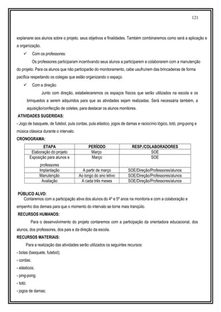 121
explanarei aos alunos sobre o projeto, seus objetivos e finalidades. Também combinaremos como será a aplicação e
a organização.
 Com os professores:
Os professores participaram incentivando seus alunos a participarem e colaborarem com a manutenção
do projeto. Para os alunos que não participarão do monitoramento, cabe usufruírem das brincadeiras de forma
pacífica respeitando os colegas que estão organizando o espaço.
 Com a direção:
Junto com direção, estabeleceremos os espaços físicos que serão utilizados na escola e os
brinquedos a serem adquiridos para que as atividades sejam realizadas. Será necessária também, a
aquisição/confecção de coletes, para destacar os alunos monitores.
ATIVIDADES SUGERIDAS:
- Jogo de basquete, de futebol, pula cordas, pula elástico, jogos de damas e raciocínio lógico, totó, ping-pong e
música clássica durante o intervalo.
CRONOGRAMA:
ETAPA PERÍODO RESP./COLABORADORES
Elaboração do projeto Março SOE
Exposição para alunos e
professores
Março SOE
Implantação A partir de março SOE/Direção/Professores/alunos
Manutenção Ao longo do ano letivo SOE/Direção/Professores/alunos
Avaliação A cada três meses SOE/Direção/Professores/alunos
PÚBLICO ALVO:
Contaremos com a participação ativa dos alunos do 4º e 5º anos na monitoria e com a colaboração e
empenho dos demais para que o momento do intervalo se torne mais tranqüilo.
RECURSOS HUMANOS:
Para o desenvolvimento do projeto contaremos com a participação da orientadora educacional, dos
alunos, dos professores, dos pais e da direção da escola.
RECURSOS MATERIAIS:
Para a realização das atividades serão utilizados os seguintes recursos:
- bolas (basquete, futebol);
- cordas;
- elásticos;
- ping-pong;
- totó;
- jogos de damas;
 