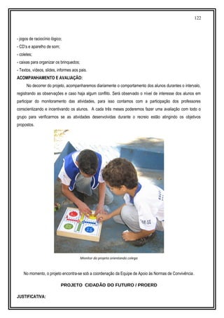122
- jogos de raciocínio lógico;
- CD’s e aparelho de som;
- coletes;
- caixas para organizar os brinquedos;
- Textos, vídeos, slides, informes aos pais.
ACOMPANHAMENTO E AVALIAÇÃO:
No decorrer do projeto, acompanharemos diariamente o comportamento dos alunos durantes o intervalo,
registrando as observações e caso haja algum conflito. Será observado o nível de interesse dos alunos em
participar do monitoramento das atividades, para isso contamos com a participação dos professores
conscientizando e incentivando os alunos. A cada três meses poderemos fazer uma avaliação com todo o
grupo para verificarmos se as atividades desenvolvidas durante o recreio estão atingindo os objetivos
propostos.
Monitor do projeto orientando colega
No momento, o projeto encontra-se sob a coordenação da Equipe de Apoio às Normas de Convivência.
PROJETO CIDADÃO DO FUTURO / PROERD
JUSTIFICATIVA:
 