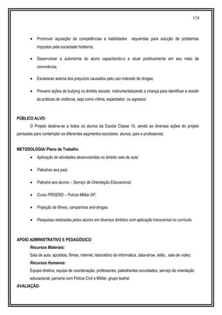 124
• Promover aquisição de competências e habilidades requeridas para solução de problemas
impostos pela sociedade hodierna;
• Desenvolver a autonomia do aluno capacitando-o a atuar positivamente em seu meio de
convivência;
• Esclarecer acerca dos prejuízos causados pelo uso indevido de drogas;
• Prevenir ações de bullying no âmbito escolar, instrumentalizando a criança para identificar e resistir
às práticas de violência, seja como vítima, espectador ou agressor.
PÚBLICO ALVO:
O Projeto destina-se a todos os alunos da Escola Classe 10, sendo as diversas ações do projeto
pensadas para contemplar os diferentes segmentos escolares: alunos, pais e professores;
METODOLOGIA/ Plano de Trabalho
• Aplicação de atividades desenvolvidas no âmbito sala de aula;
• Palestras aos pais;
• Palestra aos alunos – Serviço de Orientação Educacional;
• Curso PROERD – Polícia Militar DF;
• Projeção de filmes, campanhas anti-drogas;
• Pesquisas realizadas pelos alunos em diversos âmbitos com aplicação transversal no currículo.
APOIO ADMINISTRATIVO E PEDAGÓGICO:
Recursos Materiais:
Sala de aula, apostilas, filmes, internet, laboratório de informática, data-show, telão , sala de vídeo;
Recursos Humanos:
Equipe diretiva, equipe de coordenação, professores, palestrantes convidados, serviço de orientação
educacional, parceria com Policia Civil e Militar, grupo teatral.
AVALIAÇÃO:
 