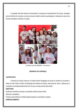125
A avaliação será feita através de observação na mudança de comportamento dos alunos, sondagem
junto às famílias em reuniões e encontros de pais, também através da participação e interesse dos alunos nas
diversas atividades constantes no projeto.
A última aula do PROERD – Formatura
SEMANA DA CRIANÇA
JUSTIFICATIVA:
A Semana da Criança insere-se no Projeto Político Pedagógico da escola no sentido de concretizar o
direito ao lazer infantil, previsto na Declaração dos Direitos da Criança, onde prevê-se, ainda, o esforço que a
sociedade e autoridades públicas fará a fim de que a criança exercite esse direito.
OBJETIVOS:
Evidenciar os direitos da criança, em especial o direito ao lazer infantil;
Estimular a autoestima;
Propiciar oportunidade de confraternização baseada na urbanidade e respeito.
DESENVOLVIMENTO:
 