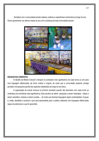 127
Socializar com a comunidade escolar saberes, práticas e experiências construídos ao longo do ano.
Ocorre geralmente nos últimos meses do ano com a presença de toda comunidade escolar.
DESENVOLVIMENTO:
O desafio da Mostra Cultural é transpor os conteúdos mais significativos de cada turma ou ano para
uma linguagem diferenciada, de forma criativa e original, de modo que a comunidade presente consiga
perceber uma pequena parcela dos aspectos trabalhados ao longo do ano letivo.
A organização do evento inicia-se no primeiro semestre quando são elencados com cada turma os
conteúdos e/ou temáticas mais significativos. Essa escolha vai definir pesquisas a serem realizadas, vídeos a
serem assistidos, músicas a serem ouvidas ... de modo que diversas linguagens sejam contempladas. O grupo
é, então, desafiado a produzir o que será apresentado para o público utilizando uma linguagem diferenciada
capaz de exteriorizar o que foi aprendido.
 