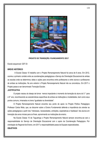 128
PROJETO DE TRANSIÇÃO: PLANEJAMENTO 2017
Escola sequencial: CEF 03
BREVE HISTÓRICO
A Escola Classe 10 trabalha com o Projeto Remanejamento Natural há cerca de 8 anos. Em 2012,
ocorreu o primeiro contato entre as coordenações pedagógicas e Serviço de Orientação Educacional de ambas
as escolas onde se determinou datas e ações para encontros entre professores e entre alunos e professores
de ambas as instituições. No ano anterior o Projeto Remanejamento Natural não se concretizou. Em 2017 o
Projeto passa a ser denominado Transição Escolar.
JUSTIFICATIVA
O projeto nasceu do desejo de tornar menos impactante o momento de transição do aluno do 5 ° para
o 6° ano, reconhecendo as características específicas de ambas as instituições e modalidades, bem como seus
pontos comuns, irmanados no lema “igualdade na diversidade”.
O Projeto Remanejamento Natural encontra seu ponto de apoio no Projeto Político Pedagógico
Professor Carlos Mota, que, ao discorrer sobre o Ensino Fundamental defende a importância de orientar as
ações pedagógicas a partir dos “interesses, necessidades, ambições, expectativas e hipóteses” dos alunos em
transição dos anos iniciais para os finais, aproximando as instituições de ensino.
Na Escola Classe 10 de Taguatinga o Projeto Remanejamento Natural sempre encontrou-se sob a
responsabilidade do Serviço de Orientação Educacional com o apoio da Coordenação Pedagógica. Por
orientação da Regional de Ensino, em 2017 a responsabilidade passa às Equipes especializadas.
OBJETIVOS
 