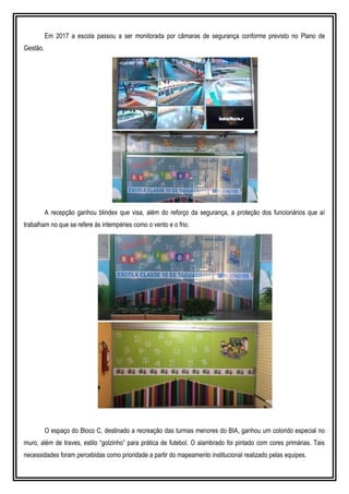 Em 2017 a escola passou a ser monitorada por câmaras de segurança conforme previsto no Plano de
Gestão.
A recepção ganhou blindex que visa, além do reforço da segurança, a proteção dos funcionários que aí
trabalham no que se refere às intempéries como o vento e o frio.
O espaço do Bloco C, destinado a recreação das turmas menores do BIA, ganhou um colorido especial no
muro, além de traves, estilo “golzinho” para prática de futebol. O alambrado foi pintado com cores primárias. Tais
necessidades foram percebidas como prioridade a partir do mapeamento institucional realizado pelas equipes.
 