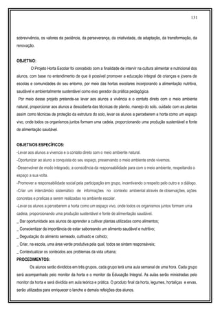 131
sobrevivência, os valores da paciência, da perseverança, da criatividade, da adaptação, da transformação, da
renovação.
OBJETIVO:
O Projeto Horta Escolar foi concebido com a finalidade de intervir na cultura alimentar e nutricional dos
alunos, com base no entendimento de que é possível promover a educação integral de crianças e jovens de
escolas e comunidades do seu entorno, por meio das hortas escolares incorporando a alimentação nutritiva,
saudável e ambientalmente sustentável como eixo gerador da prática pedagógica.
Por meio desse projeto pretende-se levar aos alunos a vivência e o contato direto com o meio ambiente
natural, proporcionar aos alunos a descoberta das técnicas de plantio, manejo do solo, cuidado com as plantas
assim como técnicas de proteção da estrutura do solo, levar os alunos a perceberem a horta como um espaço
vivo, onde todos os organismos juntos formam uma cadeia, proporcionando uma produção sustentável e fonte
de alimentação saudável.
OBJETIVOS ESPECÍFICOS:
-Levar aos alunos a vivencia e o contato direto com o meio ambiente natural.
-Oportunizar ao aluno a conquista do seu espaço, preservando o meio ambiente onde vivemos.
-Desenvolver de modo integrado, a consciência da responsabilidade para com o meio ambiente, respeitando o
espaço a sua volta.
-Promover a responsabilidade social pela participação em grupo, incentivando o respeito pelo outro e o diálogo.
-Criar um intercâmbio sistemático de informações no contexto ambiental através de observações, ações
concretas e praticas a serem realizadas no ambiente escolar.
-Levar os alunos a perceberem a horta como um espaço vivo, onde todos os organismos juntos formam uma
cadeia, proporcionando uma produção sustentável e fonte de alimentação saudável.
_ Dar oportunidade aos alunos de aprender a cultivar plantas utilizadas como alimentos;
_ Conscientizar da importância de estar saboreando um alimento saudável e nutritivo;
_ Degustação do alimento semeado, cultivado e colhido;
_ Criar, na escola, uma área verde produtiva pela qual, todos se sintam responsáveis;
_ Contextualizar os conteúdos aos problemas da vida urbana;
PROCEDIMENTOS:
Os alunos serão divididos em três grupos, cada grupo terá uma aula semanal de uma hora. Cada grupo
será acompanhado pelo monitor da horta e o monitor da Educação Integral. As aulas serão ministradas pelo
monitor da horta e será dividida em aula teórica e prática. O produto final da horta, legumes, hortaliças e ervas,
serão utilizados para enriquecer o lanche e demais refeições dos alunos.
 