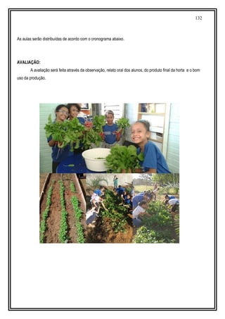 132
As aulas serão distribuídas de acordo com o cronograma abaixo.
AVALIAÇÃO:
A avaliação será feita através da observação, relato oral dos alunos, do produto final da horta e o bom
uso da produção.
 