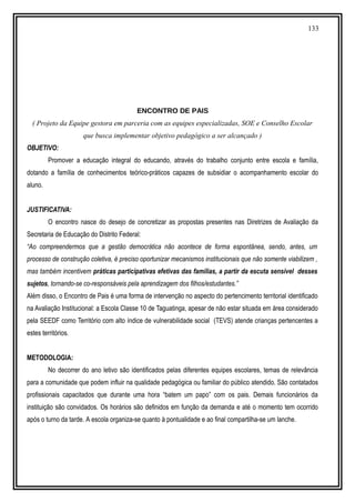 133
ENCONTRO DE PAIS
( Projeto da Equipe gestora em parceria com as equipes especializadas, SOE e Conselho Escolar
que busca implementar objetivo pedagógico a ser alcançado )
OBJETIVO:
Promover a educação integral do educando, através do trabalho conjunto entre escola e família,
dotando a família de conhecimentos teórico-práticos capazes de subsidiar o acompanhamento escolar do
aluno.
JUSTIFICATIVA:
O encontro nasce do desejo de concretizar as propostas presentes nas Diretrizes de Avaliação da
Secretaria de Educação do Distrito Federal:
“Ao compreendermos que a gestão democrática não acontece de forma espontânea, sendo, antes, um
processo de construção coletiva, é preciso oportunizar mecanismos institucionais que não somente viabilizem ,
mas também incentivem práticas participativas efetivas das famílias, a partir da escuta sensível desses
sujetos, tornando-se co-responsáveis pela aprendizagem dos filhos/estudantes.”
Além disso, o Encontro de Pais é uma forma de intervenção no aspecto do pertencimento territorial identificado
na Avaliação Institucional: a Escola Classe 10 de Taguatinga, apesar de não estar situada em área considerado
pela SEEDF como Território com alto índice de vulnerabilidade social (TEVS) atende crianças pertencentes a
estes territórios.
METODOLOGIA:
No decorrer do ano letivo são identificados pelas diferentes equipes escolares, temas de relevância
para a comunidade que podem influir na qualidade pedagógica ou familiar do público atendido. São contatados
profissionais capacitados que durante uma hora “batem um papo” com os pais. Demais funcionários da
instituição são convidados. Os horários são definidos em função da demanda e até o momento tem ocorrido
após o turno da tarde. A escola organiza-se quanto à pontualidade e ao final compartilha-se um lanche.
 