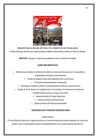134
PROJETO QUALIDADE DE VIDA NO AMBIENTE DE TRABALHO
(Projeto da Equipe Gestora para implementação de Objetivo Administrativo definido no Plano de Gestão)
OBJETIVO: Assegurar a melhora da qualidade de vida no ambiente de trabalho
AÇÕES IMPLEMENTADAS
• Melhoria das condições do ambiente de trabalho em cada setor de acordo com a necessidade e
possibilidades financeiras e administrativas;
• Criação de espaços-tempos para integração entre os servidores;
• Promoção de relacionamentos interpessoais;
• Valorização os trabalhos coletivos e individuais desenvolvidos por cada funcionário.
• Criação de Fundo Social com cotização entre os funcionários a fim de bancar os eventos de
confraternização ocorridos ao longo do ano letivo;
• Desenvolvimento do Projeto Amigo Anjo;
• Desenvolvimento do Intervalo Social
• Desenvolvimento da Festa dos Aposentados
DESCRIÇÃO DAS ATIVIDADES DESENVOLVIDAS
FUNDO SOCIAL
O Fundo Social foi criado com o objetivo de bancar os custos financeiros dos eventos realizados em função dos
projetos, tendo a equipe gestora ciência da impossibilidade de uso de verbas públicas para tais fins.
 