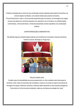135
O dinheiro arrecadado para o fundo vem das contribuições mensais realizadas pelos próprios funcionários e da
venda de objetos nos Bazares, com produtos doados pelos próprios funcionários.
O Fundo Social banca o café e o chá consumidos diariamente pelos funcionários, as homenagens aos colegas
do grupo que passam por momentos especiais como casamento, luto ou formatura, as confraternizações
comemorativas, o Dia dos Servidores, a Festa das Aposentadas, lanches esporádicos nas coordenações
coletivas.
CONFRATERNIZAÇÕES COMEMORATIVAS
São definidas algumas confraternizações coletivas como Acolhida aos Funcionários, Festa dos Servidores,
Coletivas Culturais, Revelação do “Amigo Anjo”.
PROJETO AMIGO ANJO
O projeto surgiu da impossibilidade de poucas pessoas terem um olhar cuidadoso sobre toda equipe de
servidores. Assim, todos os funcionários são convidados a cuidar de um servidor ao longo do ano através de
mensagens de orações, bilhetinhos carinhosos, lembrando datas importantes na vida da pessoa protegida de
forma anônima. Ao final do período estipulado, realiza-se uma festa para revelação dos “anjos”.
 