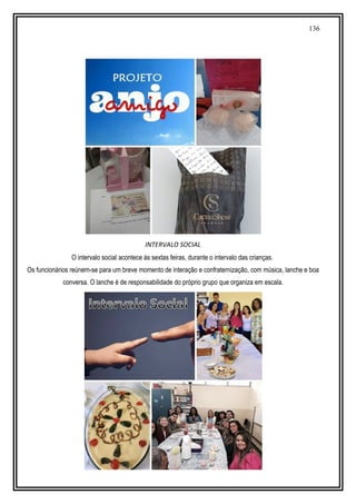 136
INTERVALO SOCIAL
O intervalo social acontece às sextas feiras, durante o intervalo das crianças.
Os funcionários reúnem-se para um breve momento de interação e confraternização, com música, lanche e boa
conversa. O lanche é de responsabilidade do próprio grupo que organiza em escala.
 