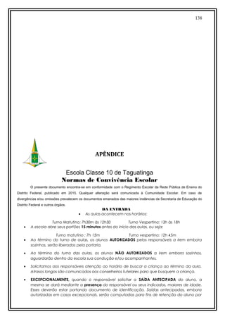 138
APÊNDICE
Escola Classe 10 de Taguatinga
Normas de Convivência Escolar
O presente documento encontra-se em conformidade com o Regimento Escolar da Rede Pública de Ensino do
Distrito Federal, publicado em 2015. Qualquer alteração será comunicada à Comunidade Escolar. Em caso de
divergências e/ou omissões prevalecem os documentos emanados das maiores instâncias da Secretaria de Educação do
Distrito Federal e outros órgãos.
DA ENTRADA
• As aulas acontecem nos horários:
Turno Matutino: 7h30m às 12h30 Turno Vespertino: 13h às 18h
• A escola abre seus portões 15 minutos antes do início das aulas, ou seja:
Turno matutino : 7h 15m Turno vespertino: 12h 45m
• Ao término do turno de aulas, os alunos AUTORIZADOS pelos responsáveis a irem embora
sozinhos, serão liberados pela portaria.
• Ao término do turno das aulas, os alunos NÃO AUTORIZADOS a irem embora sozinhos,
aguardarão dentro da escola sua condução e/ou acompanhantes.
• Solicitamos aos responsáveis atenção ao horário de buscar a criança ao término da aula.
Atrasos longos são comunicados aos conselheiros tutelares para que busquem a criança.
• EXCEPCIONALMENTE, quando o responsável solicitar a SAíDA ANTECIPADA do aluno, a
mesma se dará mediante a presença do responsável ou seus indicados, maiores de idade.
Esses deverão estar portando documento de identificação. Saídas antecipadas, embora
autorizadas em casos excepcionais, serão computadas para fins de retenção do aluno por
 