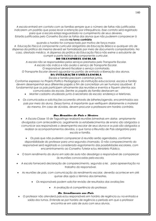 140
A escola entrará em contato com as famílias sempre que o número de faltas não justificadas
indicarem um padrão que possa levar a retenção por infrequência. Esse contato será registrado
para que a escola esteja resguardada no cumprimento de seus deveres.
Estarão justificadas pelo Conselho Escolar as faltas dos alunos que não puderem comparecer à
escola no turno contrário
quando o horário for compactado por motivo de força maior.
A Educação Física é componente curricular obrigatório da Educação Básica e qualquer ato de
dispensa da prática da mesma deverá ser formalizado por meio de documento comprobatório. No
caso, atestado médico. A dispensa da prática da Educação Física não exime o estudante de
cumprir a parte teórica do componente curricular.
DO TRANSPORTE ESCOLAR
A escola não se responsabiliza pelos serviços prestados pelo Transporte Escolar.
A escola não indica e não avalia o serviço de Transporte Escolar.
O responsável deverá fiscalizar o serviço contratado.
O Transporte Escolar deverá aguardar no portão de entrada a liberação dos alunos.
DA INTEGRAÇÃO FAMÍLIA-ESCOLA
Escola e família precisam caminhar juntos.
Conforme expresso no Projeto Político Pedagógico da instituição educacional, escola e família
devem desempenhar seus diferentes papéis a fim de concretizar um ser humano saudável. É
fundamental que os pais participem ativamente das reuniões e eventos e fiquem atentos aos
comunicados da escola. Dentre os papéis da família destacam-se:
• Manter cadastro atualizado junto à secretaria da escola: endereço e telefones.
• Os comunicados e solicitações ocorrerão através de bilhetes/agenda, encaminhados aos
pais por meio do aluno. Dessa forma, é importante que verifiquem diariamente o material
do mesmo. Em caso de dúvidas, devem procurar a professora em horário contrário.
Das Reuniões de Pais e Mestres
• A Escola Classe 10 de Taguatinga realizará reuniões bimestrais em datas amplamente
divulgadas com antecedência. Legalmente os estabelecimentos de ensino são obrigados a
comunicar aos responsáveis o desempenho escolar de seus alunos e os pais são obrigados a
realizar os acompanhamentos devidos, o que torna a Reunião de Pais obrigatória para
escola e família.
• Os pais que não puderem comparecer à reunião serão agendados, conforme
disponibilidade do professor para uma segunda chamada. O não comparecimento do
responsável será registrado e considerado esgotamento das possibilidades escolares, com
encaminhamento ao Conselho Tutelar e/ou Ministério Público.
• O bom rendimento do aluno em sala de aula não desobriga o responsável de comparecer
às reuniões convocadas pela escola.
• A escola fornecerá declaração de comparecimento, segundo a lei, para apresentação no
trabalho do responsável.
• As reuniões de pais, com comunicação do rendimento escolar, deverão acontecer em até
quinze dias após o término dos bimestres.
• Os responsáveis podem solicitar revisão de resultados das avaliações
• A avaliação é competência do professor.
Do Atendimento aos Pais
• O professor não atenderá pais e/ou responsáveis em horário de regência ou na entrada e
saída dos turnos. Entende-se por horário de regência o período em que o professor
encontra-se em sala de aula com seus alunos.
 