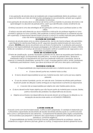 142
A recuperação de estudos deve ser realizada sob a responsabilidade direta do professor, com
apoio da família, por meio de intervenções pedagógicas aos estudantes, sempre que surgirem
dificuldades no processo.
A recuperação de estudos deve acontecer de forma contínua inserida no processo de ensino e de
aprendizagem no decorrer do período letivo, assim que identificado o baixo rendimento do
estudante.
O reforço escolar é uma das estratégias de recuperação contínua que o professor pode ou não
utilizar.
O reforço escolar será oferecido ao aluno mediante a indicação do professor regente no turno
contrário e apenas no turno contrário. Não podendo a criança permanecer no ambiente escolar
sem supervisão. O responsável deverá trazer e buscar a criança no horário indicado pelo professor,
caso não tenha autorização para ir e vir desacompanhado.
AVANÇOS DE ESTUDOS
Avanços de estudos (para anos ou séries subsequentes, dentro da mesma etapa), são permitidos
pelo Regimento das Escolas Públicas do DF, seguindo requisitos determinados em documento
próprio. EXCETO para alunos do primeiro ano do Ensino Fundamental. A avaliação para possível
avanço é de responsabilidade da equipe pedagógica da instituição considerando amplos critérios.
Antes de considerar um avanço de estudos é necessário verificar a existência de vaga para o ano
pretendido na própria escola.
TESTE DE CLASSIFICAÇÃO
O teste de classificação, quando necessário e previsto em lei, deve ser requerido pela família ou
responsável legal, acompanhado da justificativa, no inicio do período letivo, devendo o
interessado indicar no requerimento em qual ano pretende matricular o estudante. Deve-se
observar a correlação idade/série, quando for o caso. A equipe gestora indica, então, professores
habilitados para elaborar o teste, que deve acontecer em até cinco dias após a solicitação.
MATERIAL ESCOLAR
• É responsabilidade dos responsáveis providenciar o material escolar do aluno;
• O aluno deverá portar seu material todos os dias;
• O aluno deverá responsabilizar-se por seu material escolar, bem como por seus objetos
pessoais;
• O uso do celular é proibido, por lei, em sala de aula. Celulares recolhidos pelo professor
ficará em poder da direção e serão entregues ao responsável e somente ao responsável.
• A escola não se responsabiliza por objetos de valor trazidos pelos alunos.
• O aluno deverá evitar trazer objetos que não façam parte do material para a escola. Skates,
patins e bicicletas são proibidos nas dependências da escola.
• Objetos encontrados nas dependências da escola devem ser entregues na direção ou na
recepção da escola onde existe um ACHADOS E PERDIDOS.
LANCHE ESCOLAR
A escola conta com lanche balanceado, nutritivo e bem preparado. O cardápio é elaborado por
nutricionistas capacitados da Secretaria de Saúde/ Secretaria de Educação e a cantina escolar,
bem como o armazenamento dos alimentos, é amplamente fiscalizada pelos órgão competentes.
Os funcionários que preparam o alimento são capacitados e apresentam atestados de saúde
periódicos, conforme exigência.
É responsabilidade da família comunicar à escola, preferencialmente ao professor, casos de
intolerância a algum alimento (lactose, glúten ou outros). O responsável deverá apresentar laudo
 