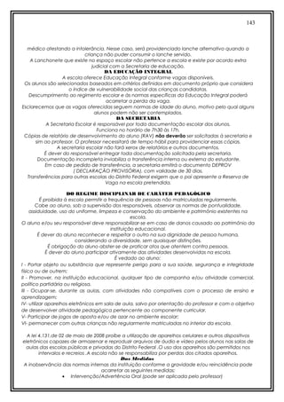 143
médico atestando a intolerância. Nesse caso, será providenciado lanche alternativo quando a
criança não puder consumir o lanche servido.
A Lanchonete que existe no espaço escolar não pertence a escola e existe por acordo extra
judicial com a Secretaria de educação.
DA EDUCAÇÃO INTEGRAL
A escola oferece Educação Integral conforme vagas disponíveis.
Os alunos são selecionados baseados em critérios definidos em documento próprio que considera
o índice de vulnerabilidade social das crianças candidatas.
Descumprimento ao regimento escolar e às normas específicas da Educação Integral poderá
acarretar a perda da vaga.
Esclarecemos que as vagas oferecidas seguem normas de idade do aluno, motivo pelo qual alguns
alunos podem não ser contemplados.
DA SECRETARIA
A Secretaria Escolar é responsável por toda documentação escolar dos alunos.
Funciona no horário de 7h30 às 17h.
Cópias de relatório de desenvolvimento do aluno (RAV) não deverão ser solicitadas à secretaria e
sim ao professor. O professor necessitará de tempo hábil para providenciar essas cópias.
A secretaria escolar não fará xerox de relatórios e outros documentos.
É dever do responsável entregar toda documentação solicitada pela secretaria.
Documentação incompleta inviabiliza a transferência interna ou externa do estudante.
Em caso de pedido de transferência, a secretaria emitirá o documento DEPROV
( DECLARAÇÃO PROVISÓRIA), com validade de 30 dias.
Transferências para outras escolas do Distrito Federal exigem que o pai apresente a Reserva de
Vaga na escola pretendida.
DO REGIME DISCIPLINAR DE CARÁTER PEDAGÓGICO
É proibida à escola permitir a frequência de pessoas não matriculadas regularmente.
Cabe ao aluno, sob a supervisão dos responsáveis, observar as normas de pontualidade,
assiduidade, uso do uniforme, limpeza e conservação do ambiente e patrimônio existentes na
escola.
O aluno e/ou seu responsável deve responsabilizar-se em caso de danos causado ao patrimônio da
instituição educacional.
É dever do aluno reconhecer e respeitar o outro na sua dignidade de pessoa humana,
considerando a diversidade, sem quaisquer distinções.
É obrigação do aluno abster-se de praticar atos que atentem contra pessoas.
É dever do aluno participar ativamente das atividades desenvolvidas na escola.
É vedado ao aluno:
I - Portar objeto ou substância que represente perigo para a sua saúde, segurança e integridade
física ou de outrem;
II - Promover, na instituição educacional, qualquer tipo de campanha e/ou atividade comercial,
político partidária ou religiosa.
III - Ocupar-se, durante as aulas, com atividades não compatíveis com o processo de ensino e
aprendizagem;
IV- utilizar aparelhos eletrônicos em sala de aula, salvo por orientação do professor e com o objetivo
de desenvolver atividade pedagógica pertencente ao componente curricular.
V- Participar de jogos de aposta e/ou de azar no ambiente escolar;
VI- permanecer com outras crianças não regularmente matriculadas no interior da escola.
A lei 4.131,de 02 de maio de 2008 proíbe a utilização de aparelhos celulares e outros dispositivos
eletrônicos capazes de armazenar e reproduzir arquivos de áudio e vídeo pelos alunos nas salas de
aulas das escolas públicas e privadas do Distrito Federal .O uso dos aparelhos são permitidos nos
intervalos e recreios .A escola não se responsabiliza por perdas dos citados aparelhos.
Das Medidas
A inobservância das normas internas da instituição conforme a gravidade e/ou reincidência pode
acarretar as seguintes medidas:
• Intervenção/Advertência Oral (pode ser aplicada pelo professor)
 